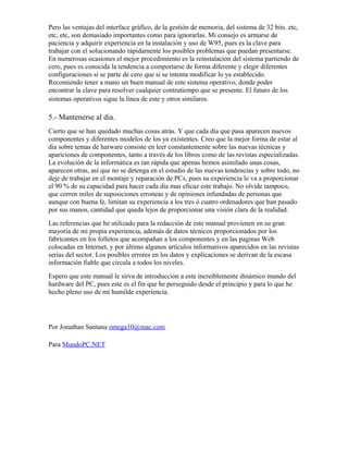 Pero las ventajas del interface gráfico, de la gestión de memoria, del sistema de 32 bits. etc,
etc, etc, son demasiado importantes como para ignorarlas. Mi consejo es armarse de
paciencia y adquirir experiencia en la instalación y uso de W95, pues es la clave para
trabajar con el solucionando rápidamente los posibles problemas que puedan presentarse.
En numerosas ocasiones el mejor procedimiento es la reinstalación del sistema partiendo de
cero, pues es conocida la tendencia a comportarse de forma diferente y elegir diferentes
configuraciones si se parte de cero que si se intenta modificar lo ya establecido.
Recomiendo tener a mano un buen manual de este sistema operativo, donde poder
encontrar la clave para resolver cualquier contratiempo que se presente. El futuro de los
sistemas operativos sigue la linea de este y otros similares.

5.- Mantenerse al dia.
Cierto que se han quedado muchas cosas atrás. Y que cada día que pasa aparecen nuevos
componentes y diferentes modelos de los ya existentes. Creo que la mejor forma de estar al
dia sobre temas de harware consiste en leer constantemente sobre las nuevas técnicas y
apariciones de componentes, tanto a través de los libros como de las revistas especializadas.
La evolución de la informática es tan rápida que apenas hemos asimilado unas cosas,
aparecen otras, así que no se detenga en el estudio de las nuevas tendencias y sobre todo, no
deje de trabajar en el montaje y reparación de PCs, pues su experiencia le va a proporcionar
el 90 % de su capacidad para hacer cada dia mas eficaz este trabajo. No olvide tampoco,
que corren miles de suposiciones erroneas y de opiniones infundadas de personas que
aunque con buena fe, limitan su experiencia a los tres ó cuatro ordenadores que han pasado
por sus manos, cantidad que queda lejos de proporcionar una visión clara de la realidad.
Las referencias que he utilizado para la redacción de este manual provienen en su gran
mayoría de mi propia experiencia, además de datos técnicos proporcionados por los
fabricantes en los folletos que acompañan a los componentes y en las paginas Web
colocadas en Internet, y por último algunos artículos informativos aparecidos en las revistas
serias del sector. Los posibles errores en los datos y explicaciones se derivan de la escasa
información fiable que circula a todos los niveles.
Espero que este manual le sirva de introducción a este increiblemente dinámico mundo del
hardware del PC, pues este es el fin que he perseguido desde el principio y para lo que he
hecho pleno uso de mi humilde experiencia.




Por Jonathan Santana omega10@mac.com

Para MundoPC.NET
 