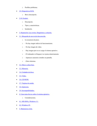 o    Posibles problemas.

•   2.9. Dispositivos SCSI.

        o    Breve descripción.

•   2.10. Escáner.

        o    Descripción.

        o    Tipos y características.

        o    Instalación.

•   3. Reparación. Las averías. Diagnóstico y solución.

•   3.1. Búsqueda de una avería desconocida.

        o    La secuencia de pasos.

        o    - No hay ningún indicio de funcionamiento.

        o    - No hay imagen de video.

        o    - Hay imagen pero no se carga el sistema operativo.

        o    - El ordenador se bloquea ó se resetea aleatoriamente.

        o    - Aparecen caracteres extraños en pantalla.

        o    - Otros síntomas.

•   3.2. Micro y placa base.

•   3.3. Memoria.

•   3.4. Unidades de disco.

•   3.5. Vídeo.

•   3.6. CD-ROM.

•   3.7. Tarjetas de sonido.

•   3.8. Impresora.

•   3.9. Incompatibilidades.

•   4. Unas notas breves sobre el sistema operativo.

        o    Consideraciones.

•   4.1. MS-DOS y Windows 3.1.

•   4.2. Windows 95.

•   5. Mantenerse al dia.
 