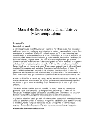 Manual de Reparación y Ensamblaje de
              Microcomputadoras

Introducción
Propósito de este manual.
¿ Necesita aprender a ensamblar, ampliar y reparar un PC ?. Bienvenido. Para los que nos
dedicamos a esto, nos resulta una tarea interesante y muchas veces desafiante, pero no iba a
estar exenta de situaciones difíciles. En realidad, montar un PC es algo que puede hacer
cualquiera con un simple destornillador y un poco de habilidad (y a veces de paciencia), ya
que son equipos completamente modulares, y dichos módulos, irreparables. Considero que
si se tiene lo dicho, se puede hacer. Otra cosa es resolver los problemas que plantean
cuando se obstinan en no funcionar. Esto es algo que no está en los manuales, ni se aprende
en la Facultad, y a veces, ni siquiera está en las Web’s del fabricante, lugar adonde todos
hemos ido alguna vez con mayor ó menor desesperación para encontrar la información que
nos falta. En estos casos, salir victorioso depende mucho de la habilidad, la lógica y la
experiencia del técnico. De cualquier forma, un mismo síntoma proviene de diferentes
problemas, y como no tendremos instrumentación de prueba (solo el fabricante dispone de
ellas), es frecuente tener que intercambiar componentes hasta dar con el causante del fallo.
Cuando me hizo falta un manual así, compré varios, pero no me sirvieron. Algunos de ellos
siguen vendiéndose. Yo necesitaba que alguien que hubiera estado montando y reparando
me contara lo que se había encontrado y lo que había hecho, que es justo lo que voy a
exponer.
Trataré los equipos clónicos, pues los llamados “de marca” tienen una construcción
particular según cada fabricante. De cualquier forma, una vez que se atreva con los
clónicos, no dudará en hacerlo con los otros. Los ordenadores aquí tratados son los de tipo
Pentium y compatibles, aunque hay algunas referencias a modelos anteriores.
Voy a tratar el tema de forma que tanto los neófitos como los iniciados podrán beneficiarse
de lo aquí expuesto. Esto no es un tratado de ingeniería informática, solo pretende ayudarle
a ensamblar, reparar y ampliar ordenadores PC. No voy a perder el tiempo, así que
empezaré de inmediato. Pero antes debe tener en cuenta unas mínimas precauciones.
Precauciones con la corriente eléctrica.
 