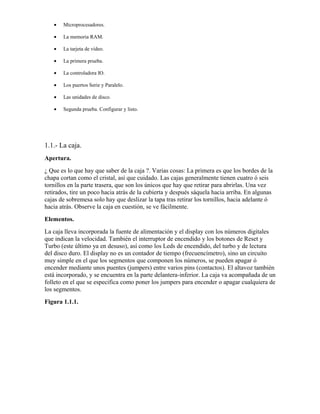 •   Microprocesadores.

   •   La memoria RAM.

   •   La tarjeta de vídeo.

   •   La primera prueba.

   •   La controladora IO.

   •   Los puertos Serie y Paralelo.

   •   Las unidades de disco.

   •   Segunda prueba. Configurar y listo.




1.1.- La caja.
Apertura.
¿ Que es lo que hay que saber de la caja ?. Varias cosas: La primera es que los bordes de la
chapa cortan como el cristal, así que cuidado. Las cajas generalmente tienen cuatro ó seis
tornillos en la parte trasera, que son los únicos que hay que retirar para abrirlas. Una vez
retirados, tire un poco hacia atrás de la cubierta y después sáquela hacia arriba. En algunas
cajas de sobremesa solo hay que deslizar la tapa tras retirar los tornillos, hacia adelante ó
hacia atrás. Observe la caja en cuestión, se ve fácilmente.
Elementos.
La caja lleva incorporada la fuente de alimentación y el display con los números digitales
que indican la velocidad. También el interruptor de encendido y los botones de Reset y
Turbo (este último ya en desuso), así como los Leds de encendido, del turbo y de lectura
del disco duro. El display no es un contador de tiempo (frecuencímetro), sino un circuito
muy simple en el que los segmentos que componen los números, se pueden apagar ó
encender mediante unos puentes (jumpers) entre varios pins (contactos). El altavoz también
está incorporado, y se encuentra en la parte delantera-inferior. La caja va acompañada de un
folleto en el que se especifica como poner los jumpers para encender o apagar cualquiera de
los segmentos.
Figura 1.1.1.
 