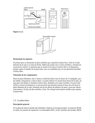 Figura 1.1.2.




Desmontaje de soportes.
El primer paso es desmontar la placa metálica que soportará la placa base. Está en el lado
derecho de la caja si se mira de frente. Habrá que quitar uno ó varios tornillos y retirarla de
su posición vertical. Lo primero que se monta en la caja es el disco duro y la disquetera,
porque según el tamaño de la placa base, una vez instalada esta, no nos permitirá atornillar
el disco duro.
Ubicación de los componentes.
Hacia la parte delantera, mas ó menos a mitad de altura, hay un hueco de 3.5 pulgadas, que
da cabida a disqueteras y discos duros. La parte inferior no asoma hacia fuera de la tapa, así
que aquí será donde se instalará el disco duro, fijándolo con cuatro tornillos. Un poco más
arriba se coloca la disquetera, en una posición que permita asomar la boca de esta hacia la
parte delantera de la caja, retirando una de las placas de plástico de quita y pon que cubren
estos huecos. Se fija con dos tornillos y lista. No coloque aún la placa metálica que soporta
la placa base.



1.2.- La placa base.
Descripción general.
Es la placa de mayor tamaño del ordenador. Soporta el microprocesador, la memoria RAM,
la caché, las ranuras de expansión, la controladora IDE y la IO, interface del teclado, BIOS,
 