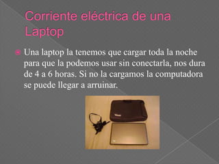    Una laptop la tenemos que cargar toda la noche
    para que la podemos usar sin conectarla, nos dura
    de 4 a 6 horas. Si no la cargamos la computadora
    se puede llegar a arruinar.
 