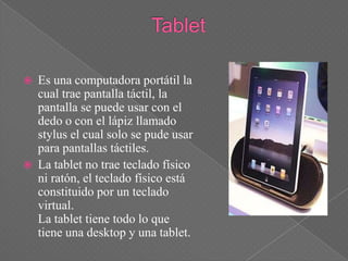    Es una computadora portátil la
    cual trae pantalla táctil, la
    pantalla se puede usar con el
    dedo o con el lápiz llamado
    stylus el cual solo se pude usar
    para pantallas táctiles.
   La tablet no trae teclado físico
    ni ratón, el teclado físico está
    constituido por un teclado
    virtual.
    La tablet tiene todo lo que
    tiene una desktop y una tablet.
 