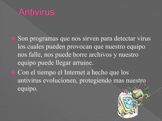  Son programas que nos sirven para detectar virus
  los cuales pueden provocan que nuestro equipo
  nos falle, nos puede borre archivos y nuestro
  equipo puede llegar arruine.
 Con el tiempo el Internet a hecho que los
  antivirus evolucionen, protegiendo mas nuestro
  equipo.
 
