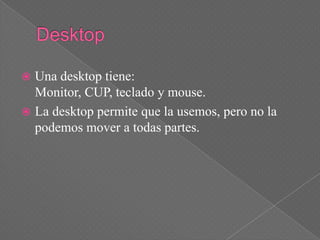  Una desktop tiene:
  Monitor, CUP, teclado y mouse.
 La desktop permite que la usemos, pero no la
  podemos mover a todas partes.
 