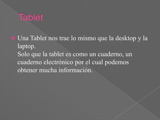    Una Tablet nos trae lo mismo que la desktop y la
    laptop.
    Solo que la tablet es como un cuaderno, un
    cuaderno electrónico por el cual podemos
    obtener mucha información.
 