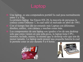    Una laptop, es una computadora portátil la cual pesa normalmente
    entre 1 y 3 kg.
    La primera laptop fue Epson HX-20, la mayoría de personas la
    conoce como Osborne 1, la cual salió al mercado en abril de 1981.
   Con el tiempo han ido inventando más Laptop con diferentes
    diseños, estilos, con cámara y muchas cosas más.
   Los componentes de una laptop son iguales a los de una desktop
    solo que estos vienen en una sola pieza, la laptop tiene CPU,
    monitor, teclado, mause, lo mismo que la desktop solo que son de
    menor tamaño. La laptop suele poseer una pequeña batería la cual
    le permite estar en uso durante 4 a 6 horas.
 