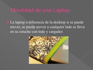    La laptop a diferencia de la desktop si se puede
    mover, se puede mover a cualquier lado se lleva
    en su estuche con todo y cargador.
 