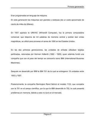 Primera generación
Página 9
Eran programadas en lenguaje de máquina.
En esta generación las máquinas son grandes y costosas (de un costo aproximado de
ciento de miles de dólares).
En 1951 aparece la UNIVAC (NIVersAl Computer), fue la primera computadora
comercial, que disponía de mil palabras de memoria central y podían leer cintas
magnéticas, se utilizó para procesar el censo de 1950 en los Estados Unidos.
En las dos primeras generaciones, las unidades de entrada utilizaban tarjetas
perforadas, retomadas por Herman Hollerith (1860 - 1929), quien además fundó una
compañía que con el paso del tiempo se conocería como IBM (International Bussines
Machines).
Después se desarrolló por IBM la IBM 701 de la cual se entregaron 18 unidades entre
1953 y 1957.
Posteriormente, la compañía Remington Rand fabricó el modelo 1103, que competía
con la 701 en el campo científico, por lo que la IBM desarrollo la 702, la cual presentó
problemas en memoria, debido a esto no duró en el mercado.
 