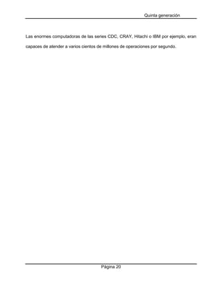 Quinta generación
Página 20
Las enormes computadoras de las series CDC, CRAY, Hitachi o IBM por ejemplo, eran
capaces de atender a varios cientos de millones de operaciones por segundo.
 