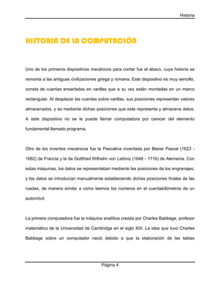 Historia
Página 4
HISTORIA DE LA COMPUTACIÓN
Uno de los primeros dispositivos mecánicos para contar fue el ábaco, cuya historia se
remonta a las antiguas civilizaciones griega y romana. Este dispositivo es muy sencillo,
consta de cuentas ensartadas en varillas que a su vez están montadas en un marco
rectangular. Al desplazar las cuentas sobre varillas, sus posiciones representan valores
almacenados, y es mediante dichas posiciones que este representa y almacena datos.
A este dispositivo no se le puede llamar computadora por carecer del elemento
fundamental llamado programa.
Otro de los inventos mecánicos fue la Pascalina inventada por Blaise Pascal (1623 -
1662) de Francia y la de Gottfried Wilhelm von Leibniz (1646 - 1716) de Alemania. Con
estas máquinas, los datos se representaban mediante las posiciones de los engranajes,
y los datos se introducían manualmente estableciendo dichas posiciones finales de las
ruedas, de manera similar a como leemos los números en el cuentakilómetros de un
automóvil.
La primera computadora fue la máquina analítica creada por Charles Babbage, profesor
matemático de la Universidad de Cambridge en el siglo XIX. La idea que tuvo Charles
Babbage sobre un computador nació debido a que la elaboración de las tablas
 