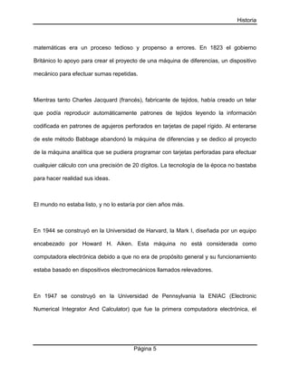 Historia
Página 5
matemáticas era un proceso tedioso y propenso a errores. En 1823 el gobierno
Británico lo apoyo para crear el proyecto de una máquina de diferencias, un dispositivo
mecánico para efectuar sumas repetidas.
Mientras tanto Charles Jacquard (francés), fabricante de tejidos, había creado un telar
que podía reproducir automáticamente patrones de tejidos leyendo la información
codificada en patrones de agujeros perforados en tarjetas de papel rígido. Al enterarse
de este método Babbage abandonó la máquina de diferencias y se dedico al proyecto
de la máquina analítica que se pudiera programar con tarjetas perforadas para efectuar
cualquier cálculo con una precisión de 20 dígitos. La tecnología de la época no bastaba
para hacer realidad sus ideas.
El mundo no estaba listo, y no lo estaría por cien años más.
En 1944 se construyó en la Universidad de Harvard, la Mark I, diseñada por un equipo
encabezado por Howard H. Aiken. Esta máquina no está considerada como
computadora electrónica debido a que no era de propósito general y su funcionamiento
estaba basado en dispositivos electromecánicos llamados relevadores.
En 1947 se construyó en la Universidad de Pennsylvania la ENIAC (Electronic
Numerical Integrator And Calculator) que fue la primera computadora electrónica, el
 