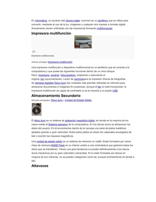 En informática, un escáner (del idioma inglés: scanner) es un periférico que se utiliza para
convertir, mediante el uso de la luz, imágenes o cualquier otro impreso a formato digital.
Actualmente vienen unificadas con las impresoras formando multifunciones
Impresora multifunción
Impresora multifuncional.
Artículo principal: Impresora multifunción
Una impresora multifunción o dispositivo multifuncional es un periférico que se conecta a la
computadora y que posee las siguientes funciones dentro de un único bloque
físico: Impresora, escáner, fotocopiadora, ampliando o reduciendo el
original, fax (opcionalmente). Lector de memoriapara la impresión directa de fotografías
de cámaras digitales Disco duro (las unidades más grandes utilizadas en oficinas) para
almacenar documentos e imágenes En ocasiones, aunque el fax no esté incorporado, la
impresora multifunción es capaz de controlarlo si se le conecta a un puerto USB.
Almacenamiento Secundario
Artículos principales: Disco duro y Unidad de Estado Sólido.
El disco duro es un sistema de grabación magnética digital, es donde en la mayoría de los
casos reside el Sistema operativo de la computadora. En los discos duros se almacenan los
datos del usuario. En él encontramos dentro de la carcasa una serie de platos metálicos
apilados girando a gran velocidad. Sobre estos platos se sitúan los cabezales encargados de
leer o escribir los impulsos magnéticos.
Una unidad de estado sólido es un sistema de memoria no volátil. Están formados por varios
chips de memoria NAND Flash en su interior unidos a una controladora que gestiona todos los
datos que se transfieren. Tienen una gran tendencia a suceder definitivamente a los discos
duros mecánicos por su gran velocidad y tenacidad. Al no estar formadas por discos en
ninguna de sus maneras, no se pueden categorizar como tal, aunque erróneamente se tienda a
ello.
Altavoces
 