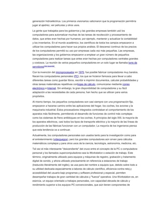 generación hidroeléctrica. Los primeros visionarios vaticinaron que la programación permitiría
jugar al ajedrez, ver películas y otros usos.
La gente que trabajaba para los gobiernos y las grandes empresas también usó los
computadores para automatizar muchas de las tareas de recolección y procesamiento de
datos, que antes eran hechas por humanos; por ejemplo, mantener y actualizar la contabilidad
y los inventarios. En el mundo académico, los científicos de todos los campos empezaron a
utilizar los computadores para hacer sus propios análisis. El descenso continuo de los precios
de los computadores permitió su uso por empresas cada vez más pequeñas. Las empresas,
las organizaciones y los gobiernos empezaron a emplear un gran número de pequeños
computadores para realizar tareas que antes eran hechas por computadores centrales grandes
y costosos. La reunión de varios pequeños computadores en un solo lugar se llamaba torre de
servidores[cita requerida]
.
Con la invención del microprocesador en 1970, fue posible fabricar computadores muy baratos.
Nacen los computadores personales (PC), los que se hicieron famosos para llevar a cabo
diferentes tareas como guardar libros, escribir e imprimir documentos, calcular probabilidades y
otras tareas matemáticas repetitivas conhojas de cálculo, comunicarse mediante correo
electrónico e Internet. Sin embargo, la gran disponibilidad de computadores y su fácil
adaptación a las necesidades de cada persona, han hecho que se utilicen para varios
propósitos.
Al mismo tiempo, los pequeños computadores son casi siempre con una programación fija,
empezaron a hacerse camino entre las aplicaciones del hogar, los coches, los aviones y la
maquinaria industrial. Estos procesadores integrados controlaban el comportamiento de los
aparatos más fácilmente, permitiendo el desarrollo de funciones de control más complejas
como los sistemas de freno antibloqueo en los coches. A principios del siglo XXI, la mayoría de
los aparatos eléctricos, casi todos los tipos de transporte eléctrico y la mayoría de las líneas de
producción de las fábricas funcionan con un computador. La mayoría de los ingenieros piensa
que esta tendencia va a continuar.
Actualmente, los computadores personales son usados tanto para la investigación como para
el entretenimiento (videojuegos), pero los grandes computadores aún sirven para cálculos
matemáticos complejos y para otros usos de la ciencia, tecnología, astronomía, medicina, etc.
Tal vez el más interesante "descendiente" del cruce entre el concepto de la PC o computadora
personal y los llamados supercomputadores sea la Workstation o estación de trabajo. Este
término, originalmente utilizado para equipos y máquinas de registro, grabación y tratamiento
digital de sonido, y ahora utilizado precisamente en referencia a estaciones de trabajo
(traducido literalmente del inglés), se usa para dar nombre a equipos que, debido sobre todo a
su utilidad dedicada especialmente a labores de cálculo científico, eficiencia contra reloj y
accesibilidad del usuario bajo programas y software profesional y especial, permiten
desempeñar trabajos de gran cantidad de cálculos y "fuerza" operativa. Una Workstation es, en
esencia, un equipo orientado a trabajos personales, con capacidad elevada de cálculo y
rendimiento superior a los equipos PC convencionales, que aún tienen componentes de
 