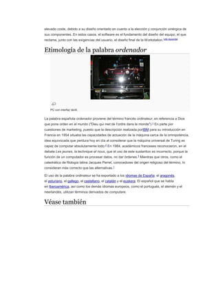 elevado coste, debido a su diseño orientado en cuanto a la elección y conjunción sinérgica de
sus componentes. En estos casos, el software es el fundamento del diseño del equipo, el que
reclama, junto con las exigencias del usuario, el diseño final de la Workstation.[cita requerida]
Etimología de la palabra ordenador
PC con interfaz táctil.
La palabra española ordenador proviene del término francés ordinateur, en referencia a Dios
que pone orden en el mundo ("Dieu qui met de l'ordre dans le monde").1
En parte por
cuestiones de marketing, puesto que la descripción realizada porIBM para su introducción en
Francia en 1954 situaba las capacidades de actuación de la máquina cerca de la omnipotencia,
idea equivocada que perdura hoy en día al considerar que la máquina universal de Turing es
capaz de computar absolutamente todo.2
En 1984, académicos franceses reconocieron, en el
debate Les jeunes, la technique et nous, que el uso de este sustantivo es incorrecto, porque la
función de un computador es procesar datos, no dar órdenes.3
Mientras que otros, como el
catedrático de filología latina Jacques Perret, conocedores del origen religioso del término, lo
consideran más correcto que las alternativas.1
El uso de la palabra ordinateur se ha exportado a los idiomas de España: el aragonés,
el asturiano, el gallego, el castellano, el catalán y el euskera. El español que se habla
en Iberoamérica, así como los demás idiomas europeos, como el portugués, el alemán y el
neerlandés, utilizan términos derivados de computare.
Véase también
 