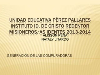 UNIDAD EDUCATIVA PÈREZ PALLARES
INSTITUTO ID. DE CRISTO REDENTOR
MISIONEROS/AS IDENTES 2013-2014
GENERACIÒN DE LAS COMPURADORAS
ALISSON PEÑA
NATALY LITARDO
 