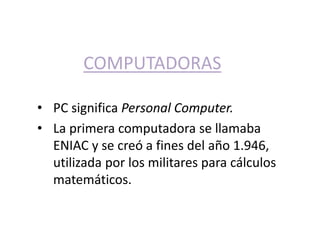 COMPUTADORAS 
• PC significa Personal Computer. 
• La primera computadora se llamaba 
ENIAC y se creó a fines del año 1.946, 
utilizada por los militares para cálculos 
matemáticos. 
 