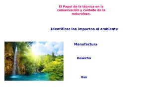 El Papel de la técnica en la
conservación y cuidado de la
naturaleza.
Manufactura
Uso
Desecho
Identificar los impactos al ambiente
 