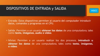 DISPOSITIVOS DE ENTRADA y SALIDA
• Entrada: Estos dispositivos permiten al usuario del computador introducir
datos, comandos y programas en el CPU.
• Salida :Permiten a un usuario obtener los datos de una computadora, tales
como texto, imágenes, audio o video.
• Mixtas: Permiten a un usuario realizar los dos procesos, introducir u
obtener los datos de una computadora, tales como texto, imágenes,
o video.
INDICE
 