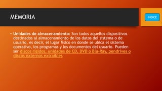 MEMORIA
• Unidades de almacenamiento: Son todos aquellos dispositivos
destinados al almacenamiento de los datos del sistema o de
usuario, es decir, el lugar físico en donde se ubica el sistema
operativo, los programas y los documentos del usuario. Pueden
ser discos rígidos, unidades de CD, DVD o Blu-Ray, pendrives o
discos externos extraíbles
INDICE
 
