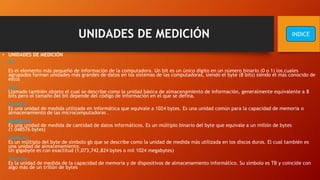 UNIDADES DE MEDICIÓN
• UNIDADES DE MEDICIÓN
• Bit
Es el elemento más pequeño de información de la computadora. Un bit es un único dígito en un número binario (0 o 1) los cuales
agrupados forman unidades más grandes de datos en los sistemas de las computadoras, siendo el byte (8 bits) siendo el más conocido de
estos
Byte
Llamado también objeto el cual se describe como la unidad básica de almacenamiento de información, generalmente equivalente a 8
bits pero el tamaño del bit depende del código de información en el que se defina.
Kilobyte
Es una unidad de medida utilizada en informática que equivale a 1024 bytes. Es una unidad común para la capacidad de memoria o
almacenamiento de las microcomputadoras .
Megabyte
Es una unidad de medida de cantidad de datos informáticos. Es un múltiplo binario del byte que equivale a un millón de bytes
(1 048576 bytes)
Gigabyte
Es un múltiplo del byte de símbolo gb que se describe como la unidad de medida más utilizada en los discos duros. El cual también es
una unidad de almacenamiento.
Un gigabyte es con exactitud (1,073,742,824 bytes o mil 1024 megabytes)
Terabyte
Es la unidad de medida de la capacidad de memoria y de dispositivos de almacenamiento informático. Su símbolo es TB y coincide con
algo más de un trillón de bytes
INDICE
 