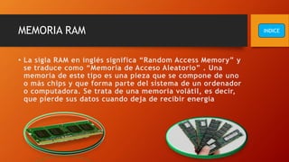 MEMORIA RAM
• La sigla RAM en inglés significa “Random Access Memory” y
se traduce como “Memoria de Acceso Aleatorio” . Una
memoria de este tipo es una pieza que se compone de uno
o más chips y que forma parte del sistema de un ordenador
o computadora. Se trata de una memoria volátil, es decir,
que pierde sus datos cuando deja de recibir energía
INDICE
 