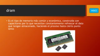dram
• Es el tipo de memoria más común y económica, construida con
capacitores por lo que necesitan constantemente refrescar el dato
que tengan almacenado, haciendo el proceso hasta cierto punto
lento
INDICE
 