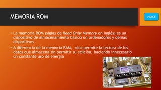 MEMORIA ROM
• La memoria ROM (siglas de Read Only Memory en inglés) es un
dispositivo de almacenamiento básico en ordenadores y demás
dispositivos
• A diferencia de la memoria RAM, sólo permite la lectura de los
datos que almacena sin permitir su edición, haciendo innecesario
un constante uso de energía
INDICE
 