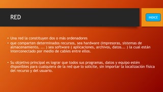 RED
• Una red la constituyen dos o más ordenadores
• que comparten determinados recursos, sea hardware (impresoras, sistemas de
almacenamiento, ... ) sea software ( aplicaciones, archivos, datos... ) la cual están
interconectado por medio de cables entre ellos.
• Su objetivo principal es lograr que todos sus programas, datos y equipo estén
disponibles para cualquiera de la red que lo solicite, sin importar la localización física
del recurso y del usuario.
INDICE
 