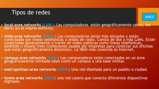 Tipos de redes
• local-area networks (LAN) : Las computadoras están geográficamente cerca, (es
decir, en el mismo edificio).
• wide-area networks (WAN) : Las computadoras están más alejadas y están
conectadas por líneas telefónicas u ondas de radio. Consta de dos o más LANs. Están
conectadas generalmente a través de redes públicas como líneas telefónicas,
satélites o leased lines (conexiones usadas por empresas para conectar sus oficinas
que están geográficamente distantes). La WAN más conocida es Internet.
• campus-area networks (CAN): Las computadoras están conectadas en un área
geográficamente limitada tales como un campus o una base militar.
• metropolitan-area networks (MAN): Una red diseñada para un pueblo o ciudad.
• home-area networks (HAN): una red casera que conecta diferentes dispositivos
digitales.
INDICE
 