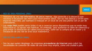 • RED DE ÁREA PERSONAL (PAN)
• Hablamos de una red informática de pocos metros, algo parecido a la distancia que
necesita el Bluetooth del móvil para intercambiar datos. Son las más básicas y sirven para
espacios reducidos, por ejemplo si trabajas en un local de una sola planta con un par de
ordenadores.
• Las redes PAN pueden serte útiles si vas a conectar pocos dispositivos que no estén muy
lejos entre sí. La opción más habitual, sin embargo, para aumentar el radio de cobertura y
para evitar la instalación de cablea estructurado, suele ser la compra de un router y la
instalación de una red de área local inalámbrica.
• RED DE ÁREA AMPLIA (WAN)
• Son las que suelen desplegar las empresas proveedoras de Internet para cubrir las
necesidades de conexión de redes de una zona muy amplia, como una ciudad o país.
INDICE
 