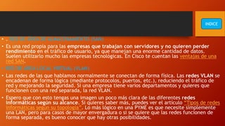 • . RED DE ÁREA DE ALMACENAMIENTO (SAN)
• Es una red propia para las empresas que trabajan con servidores y no quieren perder
rendimiento en el tráfico de usuario, ya que manejan una enorme cantidad de datos.
Suelen utilizarlo mucho las empresas tecnológicas. En Cisco te cuentan las ventajas de una
red SAN.
• RED DE ÁREA LOCAL VIRTUAL (VLAN)
• Las redes de las que hablamos normalmente se conectan de forma física. Las redes VLAN se
encadenan de forma lógica (mediante protocolos, puertos, etc.), reduciendo el tráfico de
red y mejorando la seguridad. Si una empresa tiene varios departamentos y quieres que
funcionen con una red separada, la red VLAN.
• Espero que con esto tengas una imagen un poco más clara de las diferentes redes
informáticas según su alcance. Si quieres saber más, puedes ver el artículo “Tipos de redes
informáticas según su topología”. Lo más lógico en una PYME es que necesite simplemente
una LAN, pero para casos de mayor envergadura o si se quiere que las redes funcionen de
forma separada, es bueno conocer que hay otras posibilidades.
INDICE
 