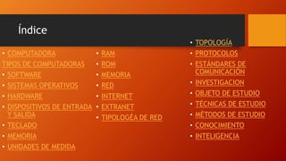 Índice
• COMPUTADORA
TIPOS DE COMPUTADORAS
• SOFTWARE
• SISTEMAS OPERATIVOS
• HARDWARE
• DISPOSITIVOS DE ENTRADA
Y SALIDA
• TECLADO
• MEMORIA
• UNIDADES DE MEDIDA
• RAM
• ROM
• MEMORIA
• RED
• INTERNET
• EXTRANET
• TIPOLOGÉA DE RED
• TOPOLOGÍA
• PROTOCOLOS
• ESTÁNDARES DE
COMUNICACIÓN
• INVESTIGACION
• OBJETO DE ESTUDIO
• TÉCNICAS DE ESTUDIO
• MÉTODOS DE ESTUDIO
• CONOCIMIENTO
• INTELIGENCIA
 