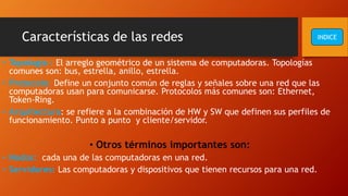 Características de las redes
• Topologia : El arreglo geométrico de un sistema de computadoras. Topologías
comunes son: bus, estrella, anillo, estrella.
• Protocolo: Define un conjunto común de reglas y señales sobre una red que las
computadoras usan para comunicarse. Protocolos más comunes son: Ethernet,
Token-Ring.
• Arquitectura: se refiere a la combinación de HW y SW que definen sus perfiles de
funcionamiento. Punto a punto y cliente/servidor.
• Otros términos importantes son:
• Nodos: cada una de las computadoras en una red.
• Servidores: Las computadoras y dispositivos que tienen recursos para una red.
INDICE
 