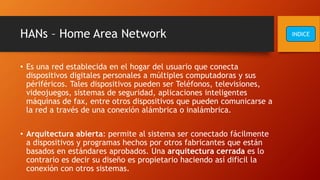 HANs – Home Area Network
• Es una red establecida en el hogar del usuario que conecta
dispositivos digitales personales a múltiples computadoras y sus
périféricos. Tales dispositivos pueden ser Teléfonos, televisiones,
videojuegos, sistemas de seguridad, aplicaciones inteligentes
máquinas de fax, entre otros dispositivos que pueden comunicarse a
la red a través de una conexión alámbrica o inalámbrica.
• Arquitectura abierta: permite al sistema ser conectado fácilmente
a dispositivos y programas hechos por otros fabricantes que están
basados en estándares aprobados. Una arquitectura cerrada es lo
contrario es decir su diseño es propietario haciendo así dificil la
conexión con otros sistemas.
INDICE
 
