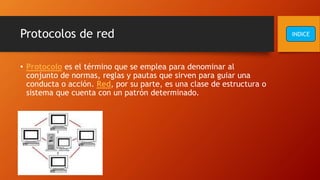 Protocolos de red
• Protocolo es el término que se emplea para denominar al
conjunto de normas, reglas y pautas que sirven para guiar una
conducta o acción. Red, por su parte, es una clase de estructura o
sistema que cuenta con un patrón determinado.
INDICE
 