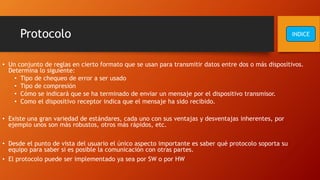 Protocolo
• Un conjunto de reglas en cierto formato que se usan para transmitir datos entre dos o más dispositivos.
Determina lo siguiente:
• Tipo de chequeo de error a ser usado
• Tipo de compresión
• Cómo se indicará que se ha terminado de enviar un mensaje por el dispositivo transmisor.
• Como el dispositivo receptor indica que el mensaje ha sido recibido.
• Existe una gran variedad de estándares, cada uno con sus ventajas y desventajas inherentes, por
ejemplo unos son más robustos, otros más rápidos, etc.
• Desde el punto de vista del usuario el único aspecto importante es saber qué protocolo soporta su
equipo para saber si es posible la comunicación con otras partes.
• El protocolo puede ser implementado ya sea por SW o por HW
INDICE
 