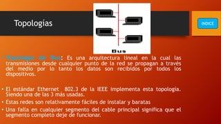 Topologías
• Topología de Bus: Es una arquitectura lineal en la cual las
transmisiones desde cualquier punto de la red se propagan a través
del medio por lo tanto los datos son recibidos por todos los
dispositivos.
• El estándar Ethernet 802.3 de la IEEE implementa esta topología.
Siendo una de las 3 más usadas.
• Estas redes son relativamente fáciles de instalar y baratas
• Una falla en cualquier segmento del cable principal significa que el
segmento completo deje de funcionar.
INDICE
 