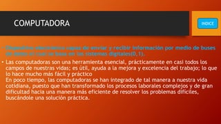 COMPUTADORA
• Dispositivo electrónico capaz de enviar y recibir información por medio de buses
de datos el cual se basa en los sistemas digitales(0,1).
• Las computadoras son una herramienta esencial, prácticamente en casi todos los
campos de nuestras vidas; es útil, ayuda a la mejora y excelencia del trabajo; lo que
lo hace mucho más fácil y práctico
En poco tiempo, las computadoras se han integrado de tal manera a nuestra vida
cotidiana, puesto que han transformado los procesos laborales complejos y de gran
dificultad hacia una manera más eficiente de resolver los problemas difíciles,
buscándole una solución práctica.
INDICE
 