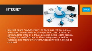 INTERNET
• Internet es una “red de redes”, es decir, una red que no sólo
interconecta computadoras, sino que interconecta redes de
computadoras entre sí, a través de algún medio (cable coaxial,
fibra óptica, radiofrecuencia, líneas telefónicas, satélites o
cualquier otro medio de telecomunicaciones) con el objeto de
compartir
INDICE
 