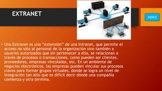 EXTRANET
• Una Extranet es una “extensión” de una Intranet, que permite el
acceso no sólo al personal de la organización sino también a
usuarios autorizados que sin pertenecer a ella, se relacionan a
través de procesos o transacciones, como pueden ser clientes,
proveedores, empresas vinculadas, etc. En un ambiente de
negocios electrónicos, las empresas pueden vincular sus procesos
claves para formar grupos virtuales, donde se logra un nivel de
integración tan alto que es difícil decir dónde una compañía
comienza y otra termina.
INDICE
 