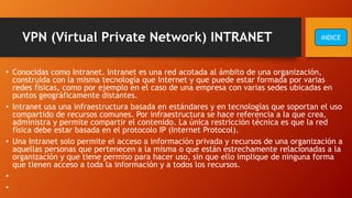 VPN (Virtual Private Network) INTRANET
• Conocidas como Intranet. Intranet es una red acotada al ámbito de una organización,
construida con la misma tecnología que Internet y que puede estar formada por varias
redes físicas, como por ejemplo en el caso de una empresa con varias sedes ubicadas en
puntos geográficamente distantes.
• Intranet usa una infraestructura basada en estándares y en tecnologías que soportan el uso
compartido de recursos comunes. Por infraestructura se hace referencia a la que crea,
administra y permite compartir el contenido. La única restricción técnica es que la red
física debe estar basada en el protocolo IP (Internet Protocol).
• Una Intranet solo permite el acceso a información privada y recursos de una organización a
aquellas personas que pertenecen a la misma o que están estrechamente relacionadas a la
organización y que tiene permiso para hacer uso, sin que ello implique de ninguna forma
que tienen acceso a toda la información y a todos los recursos.
•
•
INDICE
 