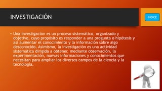 INVESTIGACIÓN
• Una investigación es un proceso sistemático, organizado y
objetivo, cuyo propósito es responder a una pregunta o hipótesis y
así aumentar el conocimiento y la información sobre algo
desconocido. Asimismo, la investigación es una actividad
sistemática dirigida a obtener, mediante observación, la
experimentación, nuevas informaciones y conocimientos que
necesitan para ampliar los diversos campos de la ciencia y la
tecnología.
INDICE
 