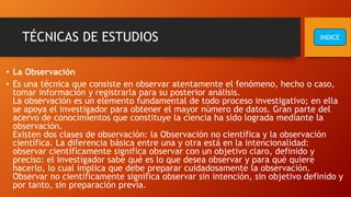 TÉCNICAS DE ESTUDIOS
• La Observación
• Es una técnica que consiste en observar atentamente el fenómeno, hecho o caso,
tomar información y registrarla para su posterior análisis.
La observación es un elemento fundamental de todo proceso investigativo; en ella
se apoya el investigador para obtener el mayor número de datos. Gran parte del
acervo de conocimientos que constituye la ciencia ha sido lograda mediante la
observación.
Existen dos clases de observación: la Observación no científica y la observación
científica. La diferencia básica entre una y otra está en la intencionalidad:
observar científicamente significa observar con un objetivo claro, definido y
preciso: el investigador sabe qué es lo que desea observar y para qué quiere
hacerlo, lo cual implica que debe preparar cuidadosamente la observación.
Observar no científicamente significa observar sin intención, sin objetivo definido y
por tanto, sin preparación previa.
INDICE
 