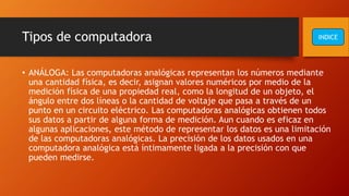 Tipos de computadora
• ANÁLOGA: Las computadoras analógicas representan los números mediante
una cantidad física, es decir, asignan valores numéricos por medio de la
medición física de una propiedad real, como la longitud de un objeto, el
ángulo entre dos líneas o la cantidad de voltaje que pasa a través de un
punto en un circuito eléctrico. Las computadoras analógicas obtienen todos
sus datos a partir de alguna forma de medición. Aun cuando es eficaz en
algunas aplicaciones, este método de representar los datos es una limitación
de las computadoras analógicas. La precisión de los datos usados en una
computadora analógica está íntimamente ligada a la precisión con que
pueden medirse.
INDICE
 