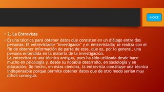 • 2. La Entrevista
• Es una técnica para obtener datos que consisten en un diálogo entre dos
personas: El entrevistador "investigador" y el entrevistado; se realiza con el
fin de obtener información de parte de este, que es, por lo general, una
persona entendida en la materia de la investigación.
La entrevista es una técnica antigua, pues ha sido utilizada desde hace
mucho en psicología y, desde su notable desarrollo, en sociología y en
educación. De hecho, en estas ciencias, la entrevista constituye una técnica
indispensable porque permite obtener datos que de otro modo serían muy
difícil conseguir.
INDICE
 