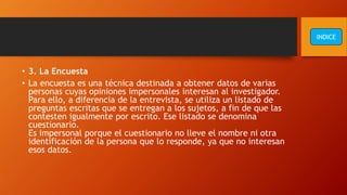 • 3. La Encuesta
• La encuesta es una técnica destinada a obtener datos de varias
personas cuyas opiniones impersonales interesan al investigador.
Para ello, a diferencia de la entrevista, se utiliza un listado de
preguntas escritas que se entregan a los sujetos, a fin de que las
contesten igualmente por escrito. Ese listado se denomina
cuestionario.
Es impersonal porque el cuestionario no lleve el nombre ni otra
identificación de la persona que lo responde, ya que no interesan
esos datos.
INDICE
 