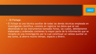 • . El Fichaje
• El fichaje es una técnica auxiliar de todas las demás técnicas empleada en
investigación científica; consiste en registrar los datos que se van
obteniendo en los instrumentos llamados fichas, las cuales, debidamente
elaboradas y ordenadas contienen la mayor parte de la información que se
recopila en una investigación por lo cual constituye un valioso auxiliar en
esa tarea, al ahorra mucho tiempo, espacio y dinero.
INDICE
 