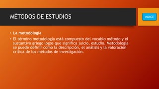 MÉTODOS DE ESTUDIOS
• La metodología
• El término metodología está compuesto del vocablo método y el
sustantivo griego logos que significa juicio, estudio. Metodología
se puede definir como la descripción, el análisis y la valoración
crítica de los métodos de investigación.
INDICE
 