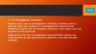 • 1.1 La investigación Científica
• Podemos decir que la investigación científica se define como la
serie de pasos que conducen a la búsqueda de conocimientos
mediante la aplicación de métodos y técnicas y para lograr esto nos
basamos en los siguientes.
• Exploratoria: Son las investigaciones que pretenden darnos una
visión general de tipo aproximativo respecto a una determinada
realidad.
INDICE
 